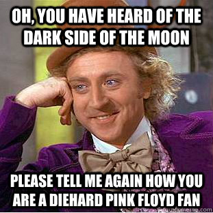 Oh, you have heard of The Dark Side Of The Moon PLease tell me again how you are a diehard pink floyd fan  Condescending Wonka