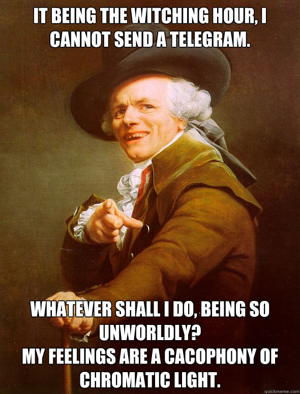 It being the witching hour, I cannot send a telegram. Whatever shall I do, being so unworldly?
My feelings are a cacophony of chromatic light.  Joseph Ducreux