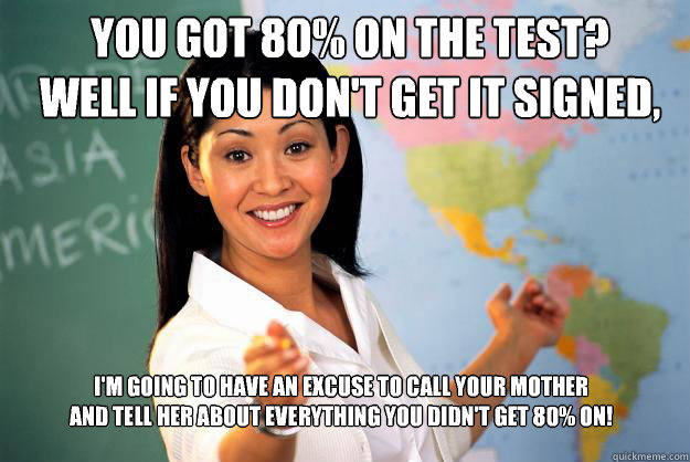 You got 80% on the test? 
well if you don't get it signed, I'm going to have an excuse to call your mother 
and tell her about everything you didn't get 80% on!  Unhelpful High School Teacher