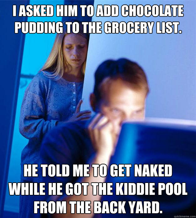 I asked him to add chocolate pudding to the grocery list. He told me to get naked while he got the kiddie pool from the back yard.  Redditors Wife