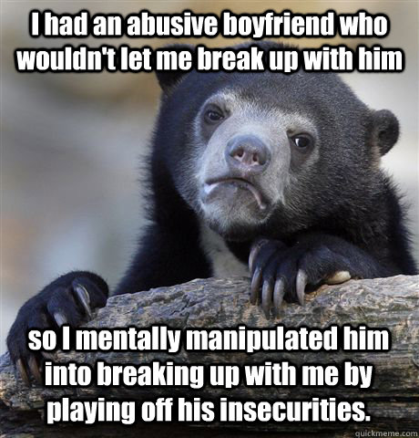 I had an abusive boyfriend who wouldn't let me break up with him so I mentally manipulated him into breaking up with me by playing off his insecurities. - I had an abusive boyfriend who wouldn't let me break up with him so I mentally manipulated him into breaking up with me by playing off his insecurities.  Confession Bear