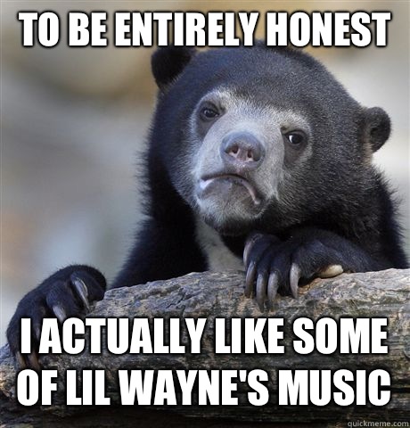 To be entirely honest 
 I actually like some of Lil Wayne's music   Confession Bear