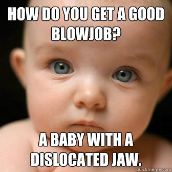 How do you get a good blowjob?  a baby with a dislocated jaw.   Serious Baby