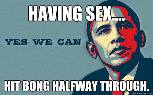 HAVING SEX.... HIT BONG HALFWAY THROUGH. - HAVING SEX.... HIT BONG HALFWAY THROUGH.  Scumbag Obama