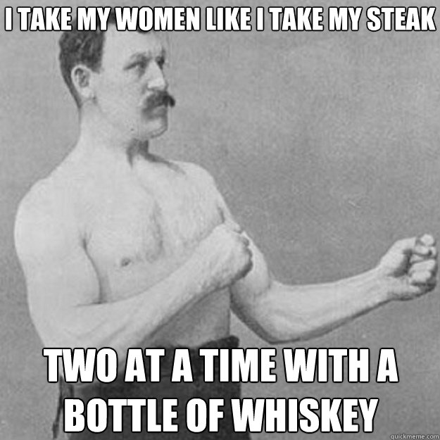 I take my women Like I take my steak Two at a time with a bottle of whiskey  overly manly man