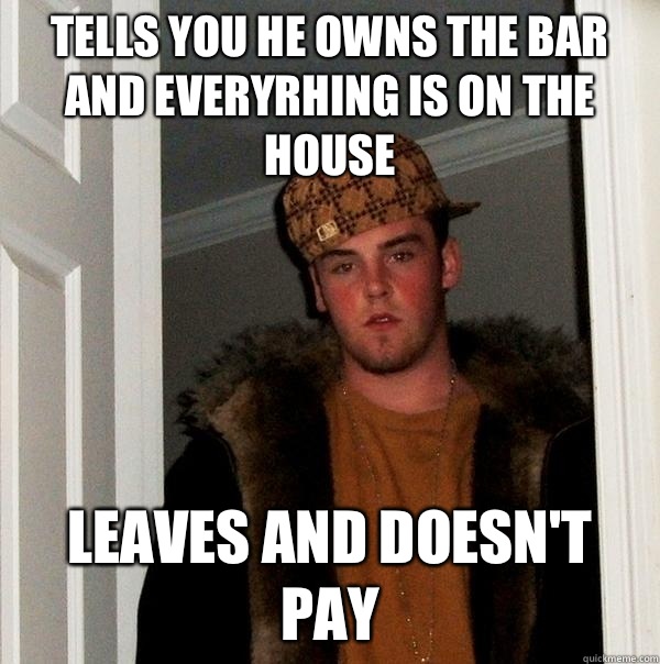 Tells you he owns the bar and everyrhing is on the house Leaves and doesn't pay  Scumbag Steve