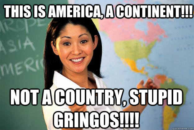 THIS IS AMERICA, A CONTINENT!!! NOT A COUNTRY, STUPID GRINGOS!!!! - THIS IS AMERICA, A CONTINENT!!! NOT A COUNTRY, STUPID GRINGOS!!!!  Unhelpful High School Teacher