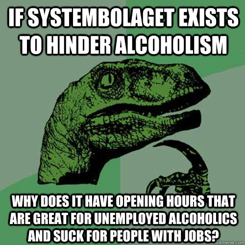 If systembolaget exists to hinder alcoholism why does it have opening hours that are great for unemployed alcoholics and suck for people with jobs?  Philosoraptor