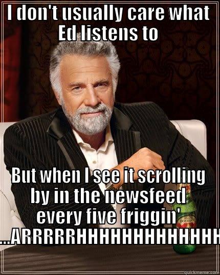 I DON'T USUALLY CARE WHAT ED LISTENS TO BUT WHEN I SEE IT SCROLLING BY IN THE NEWSFEED EVERY FIVE FRIGGIN' SECONDS......ARRRRRHHHHHHHHHHHHHHHHHHHH The Most Interesting Man In The World