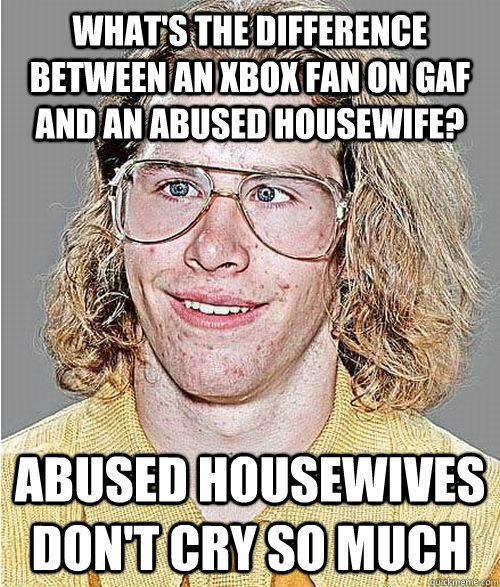 What's the difference between an Xbox fan on GAF and an abused housewife? Abused housewives don't cry so much  NeoGAF Asshole