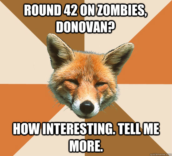 Round 42 on zombies, Donovan? How interesting. Tell me more.  Condescending Fox