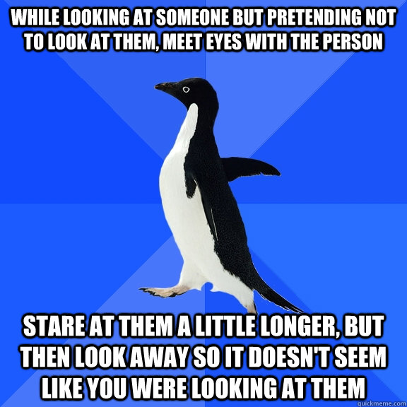 While looking at someone but pretending not to look at them, meet eyes with the person Stare at them a little longer, but then look away so it doesn't seem like you were looking at them  Socially Awkward Penguin