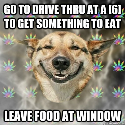 GO TO DRIVE THRU AT A [6] TO GET SOMETHING TO EAT LEAVE FOOD AT WINDOW  Stoner Dog