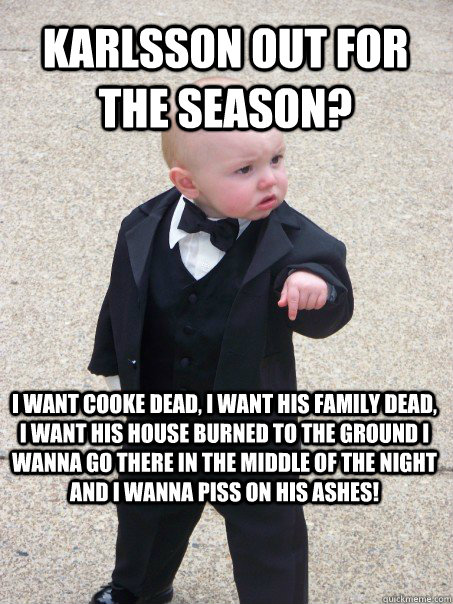 Karlsson out for the season? I want Cooke dead, I want his family dead, I want his house burned to the ground I wanna go there in the middle of the night and I wanna PISS ON HIS ASHES!  Baby Godfather