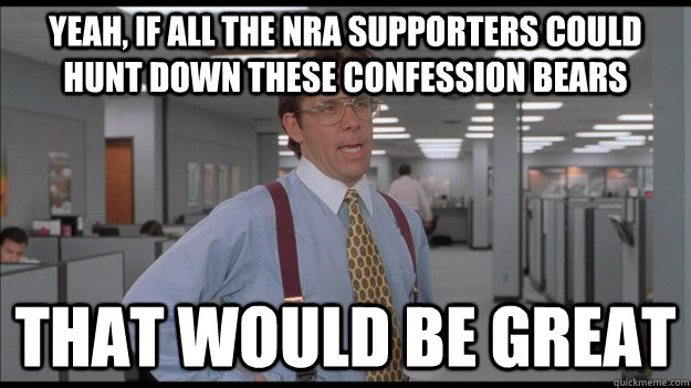 Yeah, If all the NRA supporters could hunt down these confession bears That would be great  Office Space Lumbergh HD