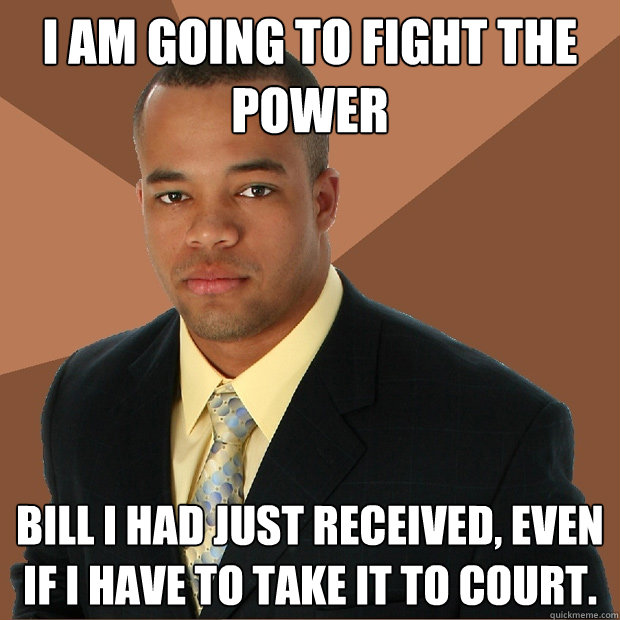 I am GOING to FIGHT THE POWER BILL I HAD JUST RECEIVED, even if i have to take it to court. - I am GOING to FIGHT THE POWER BILL I HAD JUST RECEIVED, even if i have to take it to court.  Successful Black Man