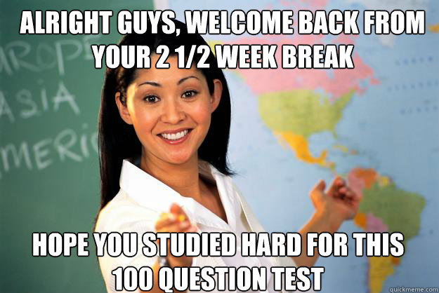 Alright guys, welcome back from your 2 1/2 week break hope you studied hard for this 100 question test - Alright guys, welcome back from your 2 1/2 week break hope you studied hard for this 100 question test  Unhelpful High School Teacher