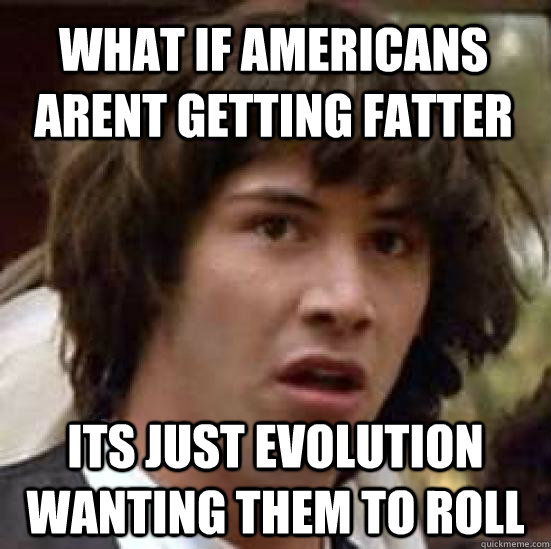 what if americans arent getting fatter its just evolution wanting them to roll  conspiracy keanu