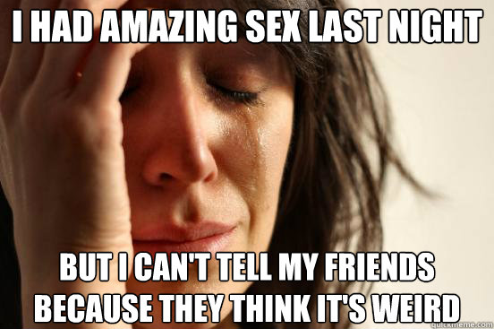 I had amazing sex last night but I can't tell my friends because they think it's weird - I had amazing sex last night but I can't tell my friends because they think it's weird  First World Problems