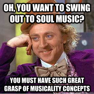 Oh, you want to swing out to soul music? You must have such great grasp of musicality concepts - Oh, you want to swing out to soul music? You must have such great grasp of musicality concepts  Condescending Wonka