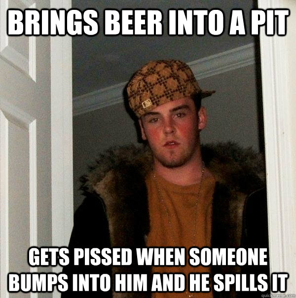 Brings beer into a pit Gets pissed when someone bumps into him and he spills it  Scumbag Steve