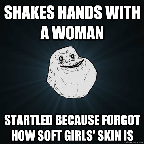 shakes hands with a woman startled because forgot how soft girls' skin is  Forever Alone