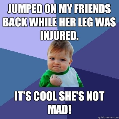 Jumped on my friends back while her leg was injured. It's cool she's not mad! - Jumped on my friends back while her leg was injured. It's cool she's not mad!  Success Kid