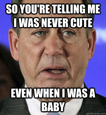 So you're telling me I was never cute even when i was a baby  Boehner Crying