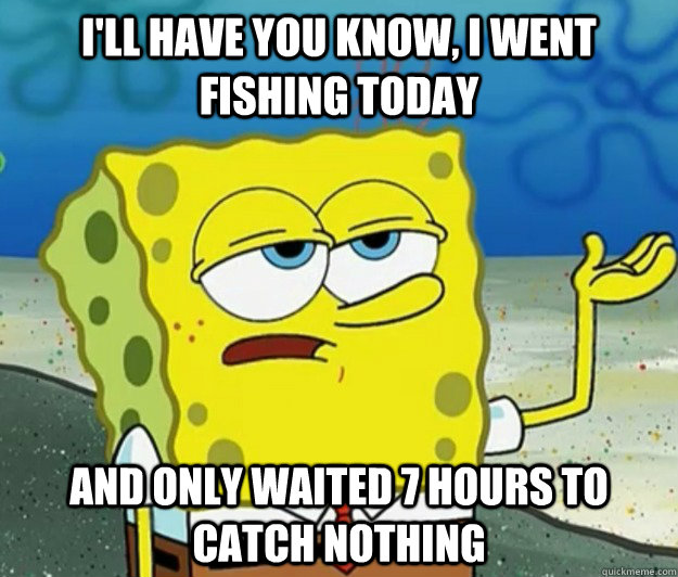 I'll have you know, I went fishing today And only waited 7 hours to catch nothing  Tough Spongebob