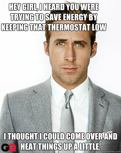 Hey girl, I heard you were trying to save energy by keeping that thermostat low I thought I could come over and heat things up a little. - Hey girl, I heard you were trying to save energy by keeping that thermostat low I thought I could come over and heat things up a little.  Ryan Gosling