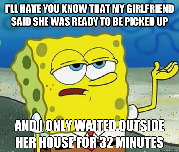 I'll have you know that my girlfriend said she was ready to be picked up And I only waited outside her house for 32 minutes  Tough Spongebob