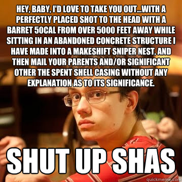 Hey, baby, I'd love to take you out...with a perfectly placed shot to the head with a Barret 50cal from over 5000 feet away while sitting in an abandoned concrete structure I have made into a makeshift sniper nest, and then mail your parents and/or signif  