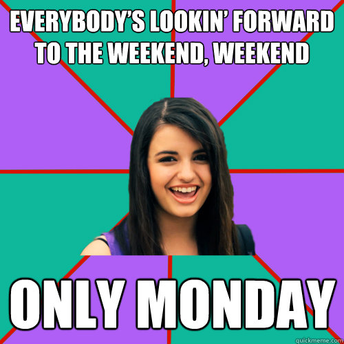 Everybody’s lookin’ forward to the weekend, weekend ONLY MONDAY  Rebecca Black