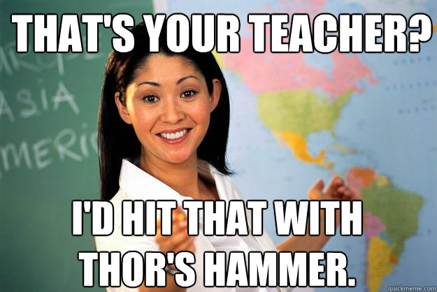 That's your teacher?  I'd hit that with Thor's hammer.  Unhelpful High School Teacher