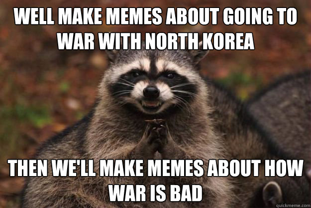 Well make memes about going to war with North Korea
 Then we'll make memes about how war is bad
  Evil Plotting Raccoon