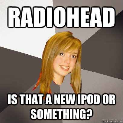 radiohead is that a new ipod or something?  Musically Oblivious 8th Grader