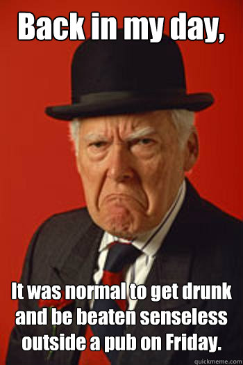 Back in my day, It was normal to get drunk and be beaten senseless outside a pub on Friday.   Pissed old guy