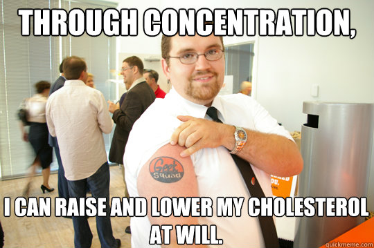 Through concentration,  I can raise and lower my cholesterol at will.  GeekSquad Gus