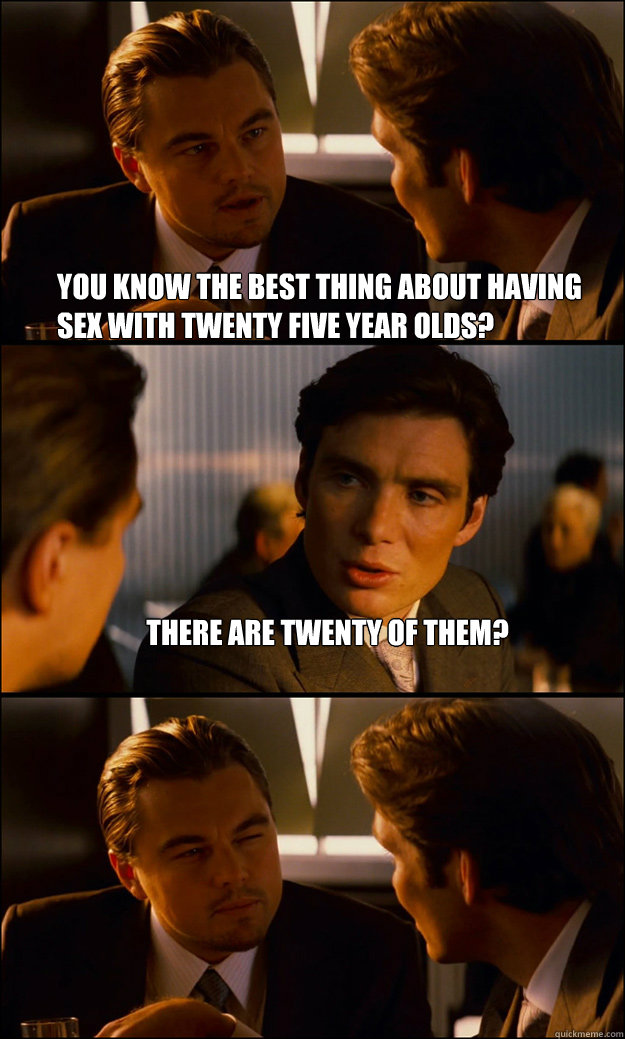 You know the best thing about having sex with twenty five year olds? There are twenty of them?   Inception