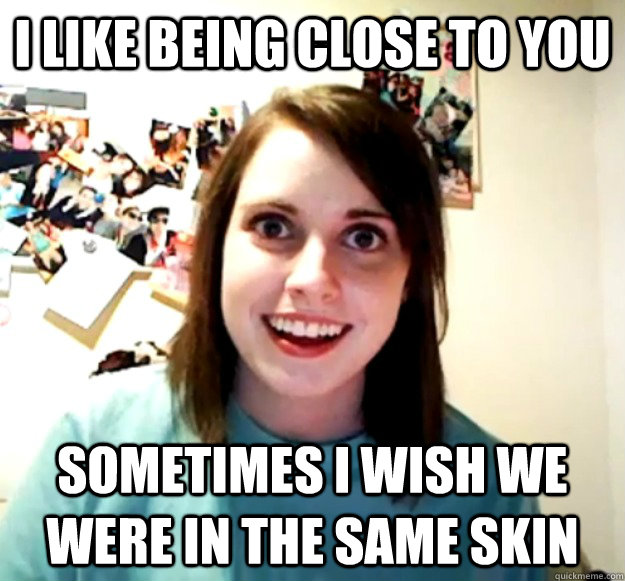 I like being close to you sometimes i wish we were in the same skin  Overly Attached Girlfriend