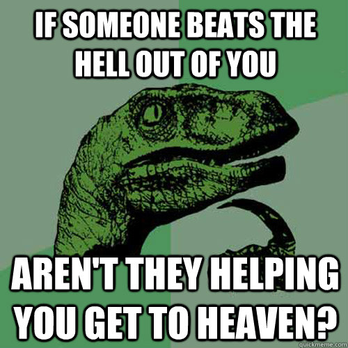 If someone beats the Hell out of you Aren't they helping you get to heaven?  Philosoraptor