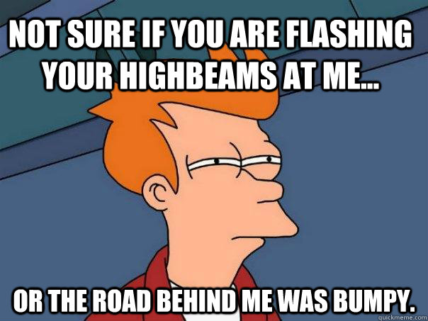 Not sure if you are flashing your highbeams at me... Or the road behind me was bumpy. - Not sure if you are flashing your highbeams at me... Or the road behind me was bumpy.  Futurama Fry