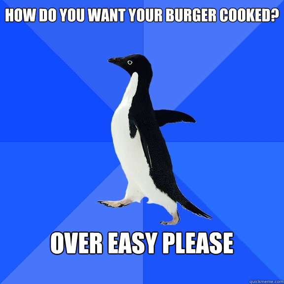 How do you want your burger cooked?  over easy please   Socially Awkward Penguin