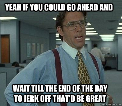 Yeah if you could go ahead and wait till the end of the day to jerk off that'd be great - Yeah if you could go ahead and wait till the end of the day to jerk off that'd be great  Bill Lumbergh