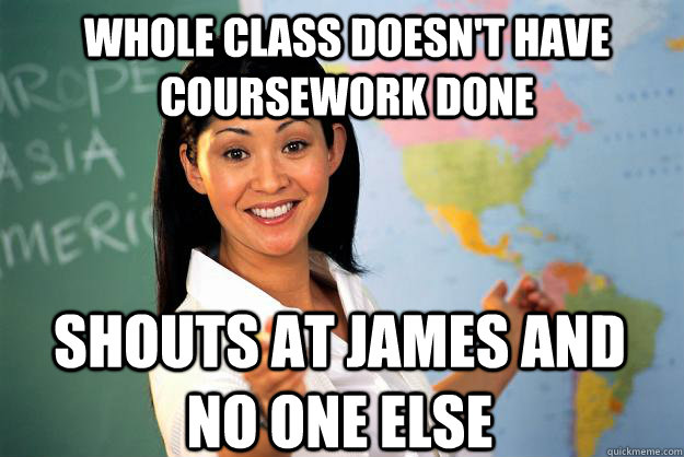 Whole class doesn't have coursework done Shouts at james and no one else  Unhelpful High School Teacher