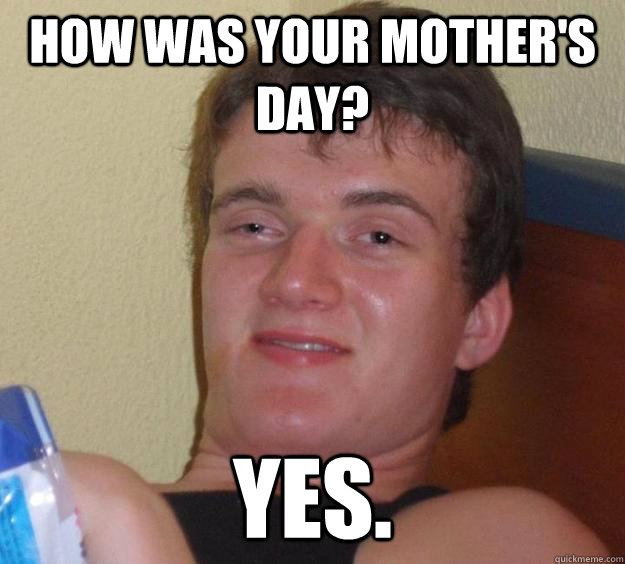 How was your Mother's Day? Yes.  10 Guy