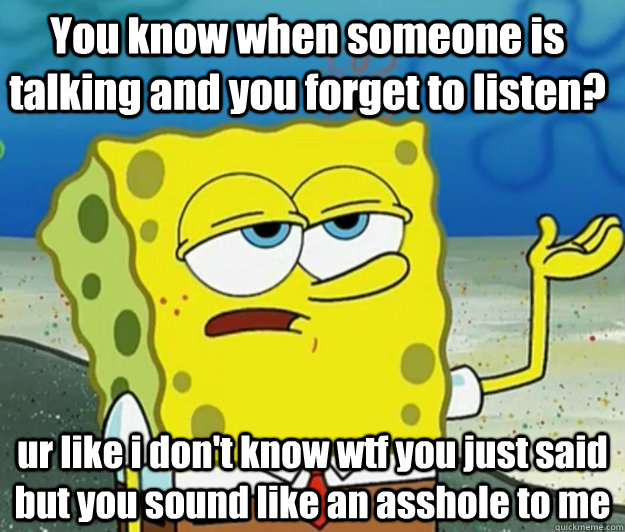 You know when someone is talking and you forget to listen? ur like i don't know wtf you just said but you sound like an asshole to me  Tough Spongebob