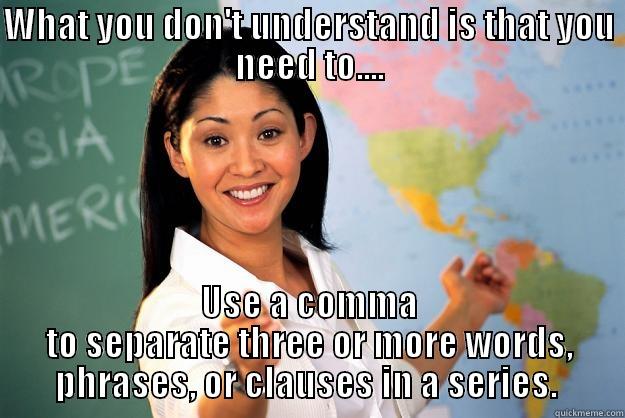 Use a comma - WHAT YOU DON'T UNDERSTAND IS THAT YOU NEED TO.... USE A COMMA TO SEPARATE THREE OR MORE WORDS, PHRASES, OR CLAUSES IN A SERIES.  Unhelpful High School Teacher