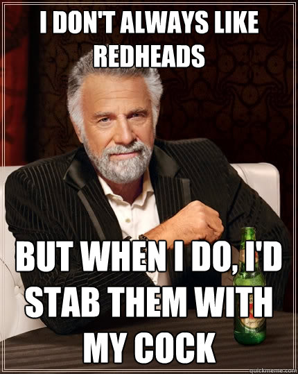 i don't always like redheads But when I do, i'd stab them with my cock  The Most Interesting Man In The World