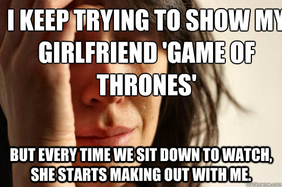 I keep trying to show my girlfriend 'Game of Thrones' But every time we sit down to watch, she starts making out with me.  First World Problems